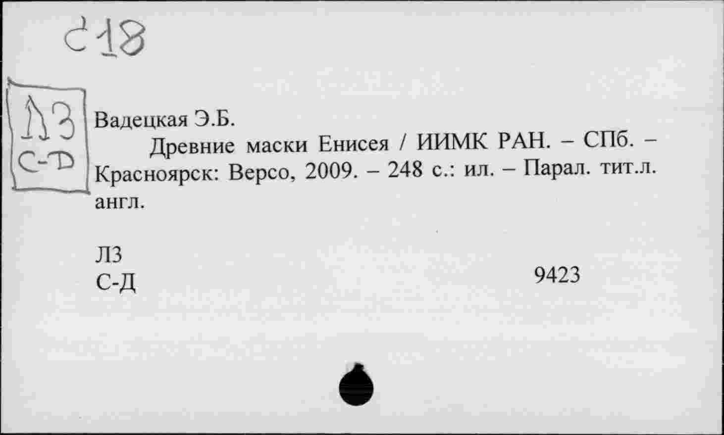 ﻿Q-T»	Вадецкая Э.Б. Древние маски Енисея / ИИМК РАН. — СПб. — Красноярск: Версо, 2009. — 248 с.: ил. — Парал. тит.л. англ. ЛЗ С-Д	9423